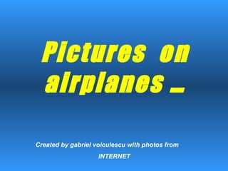 Pictures  on airplanes … Created by gabriel voiculescu with photos from  INTERNET 