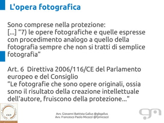 L'opera fotografica

Sono comprese nella protezione:
[...] “7) le opere fotografiche e quelle espresse
con procedimento analogo a quello della
fotografia sempre che non si tratti di semplice
fotografia”

Art. 6 Direttiva 2006/116/CE del Parlamento
europeo e del Consiglio
“Le fotografie che sono opere originali, ossia
sono il risultato della creazione intellettuale
dell'autore, fruiscono della protezione...”

                Avv. Giovanni Battista Gallus @gbgallus
                Avv. Francesco Paolo Micozzi @fpmicozzi
 