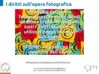 I diritti sull'opera fotografica
          All'autore dell'opera
      fotografica (che abbia quindi
      carattere creativo) spettano
        tutti i diritti esclusivi di
        utilizzazione economica
                sull'opera

         I diritti sorgono con la
          creazione dell'opera

         ©http://www.istockphoto.com/Professor25

               Avv. Giovanni Battista Gallus @gbgallus
               Avv. Francesco Paolo Micozzi @fpmicozzi
 