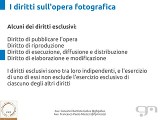I diritti sull'opera fotografica

Alcuni dei diritti esclusivi:

Diritto di pubblicare l'opera
Diritto di riproduzione
Diritto di esecuzione, diffusione e distribuzione
Diritto di elaborazione e modificazione

I diritti esclusivi sono tra loro indipendenti, e l'esercizio
di uno di essi non esclude l'esercizio esclusivo di
ciascuno degli altri diritti



                    Avv. Giovanni Battista Gallus @gbgallus
                    Avv. Francesco Paolo Micozzi @fpmicozzi
 