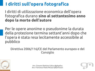 I diritti sull'opera fotografica
I diritti di utilizzazione economica dell'opera
fotografica durano sino al settantesimo anno
dopo la morte dell'autore

Per le opere anonime o pseudonime la durata
della protezione termina settant'anni dopo che
l'opera è stata resa lecitamente accessibile al
pubblico
   Direttiva 2006/116/CE del Parlamento europeo e del
                       Consiglio



                 Avv. Giovanni Battista Gallus @gbgallus
                 Avv. Francesco Paolo Micozzi @fpmicozzi
 