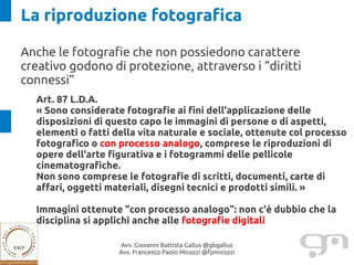La riproduzione fotografica

Anche le fotografie che non possiedono carattere
creativo godono di protezione, attraverso i “diritti
connessi”
  Art. 87 L.D.A.
  « Sono considerate fotografie ai fini dell'applicazione delle
  disposizioni di questo capo le immagini di persone o di aspetti,
  elementi o fatti della vita naturale e sociale, ottenute col processo
  fotografico o con processo analogo, comprese le riproduzioni di
  opere dell'arte figurativa e i fotogrammi delle pellicole
  cinematografiche.
  Non sono comprese le fotografie di scritti, documenti, carte di
  affari, oggetti materiali, disegni tecnici e prodotti simili. »

  Immagini ottenute “con processo analogo”: non c'è dubbio che la
  disciplina si applichi anche alle fotografie digitali

                    Avv. Giovanni Battista Gallus @gbgallus
                    Avv. Francesco Paolo Micozzi @fpmicozzi
 
