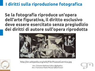 I diritti sulla riproduzione fotografica

Se la fotografia riproduce un'opera
dell'arte figurativa, il diritto esclusivo
deve essere esercitato senza pregiudizio
dei diritti di autore sull'opera riprodotta




       http://en.wikipedia.org/wiki/File:PicassoGuernica.jpg
                   Avv. Giovanni Battista Gallus @gbgallus
                   Avv. Francesco Paolo Micozzi @fpmicozzi
 