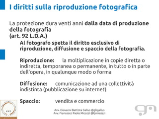 I diritti sulla riproduzione fotografica

La protezione dura venti anni dalla data di produzione
della fotografia
(art. 92 L.D.A.)
    Al fotografo spetta il diritto esclusivo di
    riproduzione, diffusione e spaccio della fotografia.

    Riproduzione:      la moltiplicazione in copie diretta o
    indiretta, temporanea o permanente, in tutto o in parte
    dell'opera, in qualunque modo o forma

    Diffusione:    comunicazione ad una collettività
    indistinta (pubblicazione su internet)

    Spaccio:       vendita e commercio
                  Avv. Giovanni Battista Gallus @gbgallus
                  Avv. Francesco Paolo Micozzi @fpmicozzi
 