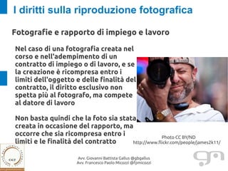 I diritti sulla riproduzione fotografica

Fotografie e rapporto di impiego e lavoro

Nel caso di una fotografia creata nel
corso e nell'adempimento di un
contratto di impiego o di lavoro, e se
la creazione è ricompresa entro i
limiti dell'oggetto e delle finalità del
contratto, il diritto esclusivo non
spetta più al fotografo, ma compete
al datore di lavoro

Non basta quindi che la foto sia stata
creata in occasione del rapporto, ma
occorre che sia ricompresa entro i                Photo CC BY/ND
limiti e le finalità del contratto   http://www.flickr.com/people/james2k11/


                      Avv. Giovanni Battista Gallus @gbgallus
                      Avv. Francesco Paolo Micozzi @fpmicozzi
 
