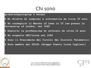 Chi sono
giobatta@gnulaptop $ whoami
$ Mi diletto di computer e informatica da circa 30 anni
$ Ho conseguito il Master of Laws in IT law presso la
University of London, nel 1995
$ Esercito la professione di avvocato da oltre 15 anni
$ Ho scoperto GNU/Linux nel 1999
$ Sono il Presidente del Circolo dei Giuristi Telematici
$ Sono membro del GULCh (Gruppo Utenti Linux Cagliari)




                 Avv. Giovanni Battista Gallus @gbgallus
                 Avv. Francesco Paolo Micozzi @fpmicozzi
 