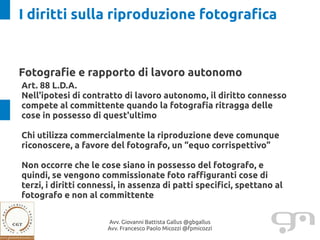 I diritti sulla riproduzione fotografica


Fotografie e rapporto di lavoro autonomo
Art. 88 L.D.A.
Nell'ipotesi di contratto di lavoro autonomo, il diritto connesso
compete al committente quando la fotografia ritragga delle
cose in possesso di quest'ultimo

Chi utilizza commercialmente la riproduzione deve comunque
riconoscere, a favore del fotografo, un “equo corrispettivo”

Non occorre che le cose siano in possesso del fotografo, e
quindi, se vengono commissionate foto raffiguranti cose di
terzi, i diritti connessi, in assenza di patti specifici, spettano al
fotografo e non al committente

                      Avv. Giovanni Battista Gallus @gbgallus
                      Avv. Francesco Paolo Micozzi @fpmicozzi
 