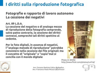 I diritti sulla riproduzione fotografica
Fotografie e rapporto di lavoro autonomo
La cessione dei negativi
Art. 89 L.D.A.
La cessione del negativo o di analogo mezzo
di riproduzione della fotografia comprende,
salvo patto contrario, la cessione dei diritti
connessi, sempreché tali diritti spettino al
cedente.

Per le foto digitali, in assenza di negativi,
l'”analogo metodo di riproduzione” potrebbe
consistere nella cessione dei file originali: ma
il concetto di “originale” e “copia”mal si
concilia con il mondo digitale
                                                         Photo CC BY/NC
                                                         http://www.flickr.com/photos/cv47al/

                      Avv. Giovanni Battista Gallus @gbgallus
                      Avv. Francesco Paolo Micozzi @fpmicozzi
 