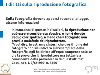 I diritti sulla riproduzione fotografica


Sulla fotografia devono apporsi secondo la legge,
alcune informazioni

   In mancanza di queste indicazioni, la riproduzione non
   può essere considerata abusiva, e non è dovuto
   l'equo corrispettivo, a meno che il fotografo non
   provi la malafede del riproduttore.
                           riproduttore
   “Vuol dire, in estrema sintesi, che ove il nome del
   fotografo non sia indicato sull'esemplare della
   fotografia, egli ha diritto all'equo compenso solo se
   dia la prova che il riproduttore era tuttavia a
   conoscenza della provenienza di quest'ultima”
   Cass., sez. I, 2/6/1999, n. 5360
                 Avv. Giovanni Battista Gallus @gbgallus
                 Avv. Francesco Paolo Micozzi @fpmicozzi
 