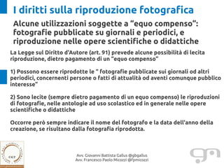 I diritti sulla riproduzione fotografica
 Alcune utilizzazioni soggette a “equo compenso”:
 fotografie pubblicate su giornali e periodici, e
 riproduzione nelle opere scientifiche o didattiche
La Legge sul Diritto d'Autore (art. 91) prevede alcune possibilità di lecita
riproduzione, dietro pagamento di un “equo compenso”

1) Possono essere riprodotte le “ fotografie pubblicate sui giornali od altri
periodici, concernenti persone o fatti di attualità od aventi comunque pubblico
interesse”

2) Sono lecite (sempre dietro pagamento di un equo compenso) le riproduzioni
di fotografie, nelle antologie ad uso scolastico ed in generale nelle opere
scientifiche o didattiche

Occorre però sempre indicare il nome del fotografo e la data dell'anno della
creazione, se risultano dalla fotografia riprodotta.



                         Avv. Giovanni Battista Gallus @gbgallus
                         Avv. Francesco Paolo Micozzi @fpmicozzi
 