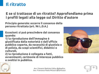 Il ritratto
E se si trattasse di un ritratto? Approfondiamo prima
i profili legati alla legge sul Diritto d'autore
Principio generale: occorre il consenso della
persona ritrattata (art. 96 L.D.A.)

Eccezioni: si può prescindere dal consenso
quando:
1) la riproduzione dell'immagine è
giustificata dalla notorietà o dall'ufficio
pubblico coperto, da necessità di giustizia o
di polizia, da scopi scientifici, didattici o
culturali,
2) la riproduzione è collegata a fatti,
avvenimenti, cerimonie di interesse pubblico
o svoltisi in pubblico.

                      Avv. Giovanni Battista Gallus @gbgallus
                      Avv. Francesco Paolo Micozzi @fpmicozzi
 