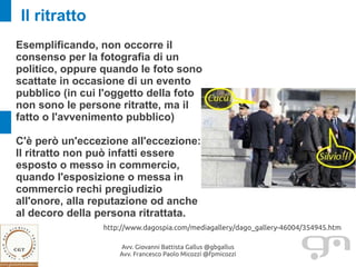 Il ritratto
Esemplificando, non occorre il
consenso per la fotografia di un
politico, oppure quando le foto sono
scattate in occasione di un evento
pubblico (in cui l'oggetto della foto
non sono le persone ritratte, ma il
fatto o l'avvenimento pubblico)

C'è però un'eccezione all'eccezione:
Il ritratto non può infatti essere
esposto o messo in commercio,
quando l'esposizione o messa in
commercio rechi pregiudizio
all'onore, alla reputazione od anche
al decoro della persona ritrattata.
                 http://www.dagospia.com/mediagallery/dago_gallery-46004/354945.htm

                     Avv. Giovanni Battista Gallus @gbgallus
                     Avv. Francesco Paolo Micozzi @fpmicozzi
 