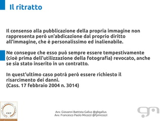 Il ritratto


Il consenso alla pubblicazione della propria immagine non
rappresenta però un'abdicazione dal proprio diritto
all'immagine, che è personalissimo ed inalienabile.

Ne consegue che esso può sempre essere tempestivamente
(cioè prima dell'utilizzazione della fotografia) revocato, anche
se sia stato inserito in un contratto.

In quest'ultimo caso potrà però essere richiesto il
risarcimento dei danni.
(Cass. 17 febbraio 2004 n. 3014)




                     Avv. Giovanni Battista Gallus @gbgallus
                     Avv. Francesco Paolo Micozzi @fpmicozzi
 