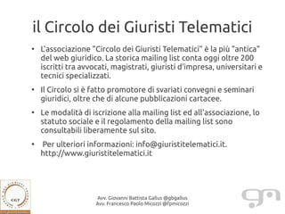 il Circolo dei Giuristi Telematici
●
    L'associazione "Circolo dei Giuristi Telematici" è la più "antica"
    del web giuridico. La storica mailing list conta oggi oltre 200
    iscritti tra avvocati, magistrati, giuristi d'impresa, universitari e
    tecnici specializzati.
●
    Il Circolo si è fatto promotore di svariati convegni e seminari
    giuridici, oltre che di alcune pubblicazioni cartacee.
●
    Le modalità di iscrizione alla mailing list ed all'associazione, lo
    statuto sociale e il regolamento della mailing list sono
    consultabili liberamente sul sito.
●
    Per ulteriori informazioni: info@giuristitelematici.it.
    http://www.giuristitelematici.it




                     Avv. Giovanni Battista Gallus @gbgallus
                     Avv. Francesco Paolo Micozzi @fpmicozzi
 