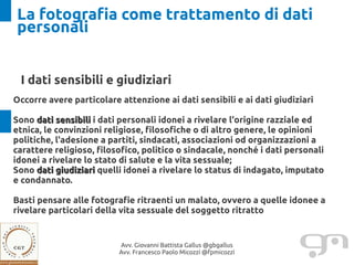 La fotografia come trattamento di dati
personali


 I dati sensibili e giudiziari
Occorre avere particolare attenzione ai dati sensibili e ai dati giudiziari

Sono dati sensibili i dati personali idonei a rivelare l'origine razziale ed
etnica, le convinzioni religiose, filosofiche o di altro genere, le opinioni
politiche, l'adesione a partiti, sindacati, associazioni od organizzazioni a
carattere religioso, filosofico, politico o sindacale, nonché i dati personali
idonei a rivelare lo stato di salute e la vita sessuale;
Sono dati giudiziari quelli idonei a rivelare lo status di indagato, imputato
e condannato.

Basti pensare alle fotografie ritraenti un malato, ovvero a quelle idonee a
rivelare particolari della vita sessuale del soggetto ritratto


                          Avv. Giovanni Battista Gallus @gbgallus
                          Avv. Francesco Paolo Micozzi @fpmicozzi
 