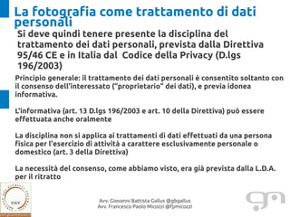 La fotografia come trattamento di dati
personali
Si deve quindi tenere presente la disciplina del
trattamento dei dati personali, prevista dalla Direttiva
95/46 CE e in Italia dal Codice della Privacy (D.lgs
196/2003)
Principio generale: il trattamento dei dati personali è consentito soltanto con
il consenso dell'interessato (“proprietario” dei dati), e previa idonea
informativa.

L'informativa (art. 13 D.lgs 196/2003 e art. 10 della Direttiva) può essere
effettuata anche oralmente

La disciplina non si applica ai trattamenti di dati effettuati da una persona
fisica per l'esercizio di attività a carattere esclusivamente personale o
domestico (art. 3 della Direttiva)

La necessità del consenso, come abbiamo visto, era già prevista dalla L.D.A.
per il ritratto


                        Avv. Giovanni Battista Gallus @gbgallus
                        Avv. Francesco Paolo Micozzi @fpmicozzi
 