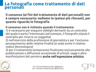 La fotografia come trattamento di dati
personali
Il consenso (ai fini del trattamento di dati personali) non
è sempre necessario: vediamo le ipotesi più rilevanti, per
quanto riguarda le fotografie
Il consenso non è richiesto quando il trattamento:
1) è necessario per eseguire obblighi derivanti da un contratto
del quale è parte l'interessato (ad esempio, il fotografo stipula il
contratto per ritrarre un soggetto)
2) nell'esercizio della professione di giornalista e per l'esclusivo
perseguimento delle relative finalità (si veda anche il relativo
codice deontologico)
3) per il trattamento temporaneo finalizzato esclusivamente alla
pubblicazione o diffusione occasionale di articoli, saggi e altre
manifestazioni del pensiero anche nell'espressione artistica


                     Avv. Giovanni Battista Gallus @gbgallus
                     Avv. Francesco Paolo Micozzi @fpmicozzi
 