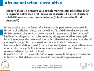 Alcune notazioni riassuntive
 Occorre dunque pensare alla regolamentazione giuridica della
 fotografia sotto due profili: uno necessario (il diritto d'autore
 e i diritti connessi) e uno eventuale (il trattamento di dati
 personali)

Prima di utilizzare una fotografia, è necessario pertanto essere certi di
disporre di sufficienti diritti, sia sotto il profilo del diritto d'autore e dei
diritti connessi, che per quanto concerne il trattamento di dati personali
Laddove la fotografia. pur autoprodotta, ritragga cose altrui o soggetti
terzi, è sempre preferibile predisporre la sottoscrizione di una “liberatoria”
che regoli sia il profilo della cessione dei diritti, sia il consenso al
trattamento di dati personali (con particolare riguardo alla sua diffusione –
ricordando che la pubblicazione sulla rete Internet di una foto è un caso
quasi paradigmatico di diffusione)
In particolare, la massima attenzione va posta ove le fotografie consistano
in trattamenti di dati personali sensibili, ovvero ritraggano minori.


                        Avv. Giovanni Battista Gallus @gbgallus
                        Avv. Francesco Paolo Micozzi @fpmicozzi
 