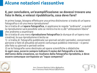 Alcune notazioni riassuntive
E, per concludere, un'esemplificazione: se dovessi trovare una
foto in Rete, e volessi ripubblicarla, cosa devo fare?
In primo luogo, bisogna effettuare una prima distinzione: si tratta di un'opera
fotografica o di una mera riproduzione?
Se si tratta di un'opera fotografica, si applicano le regole “ordinarie”, e quindi
la riproduzione sarà possibile solo se rientra tra le cc.dd “utilizzazioni libere”
che andremo a esaminare
Se si tratta di una mera riproduzione fotografica (e dunque di un'opera non
creativa), la sua riproduzione è lecita se
1) si tratta di fotografie pubblicate sui giornali od altri periodici, concernenti
persone o fatti di attualità od aventi comunque pubblico interesse – si pensi
alle foto su giornali e periodi online
2) se le fotografie sono destinate ad opere scientifiche o didattiche
In ogni caso, occorre sempre indicare il nome del fotografo e la data
dell'anno della creazione, se risultano dalla fotografia riprodotta, e deve
essere comunque corrisposto un “equo compenso”



                          Avv. Giovanni Battista Gallus @gbgallus
                          Avv. Francesco Paolo Micozzi @fpmicozzi
 