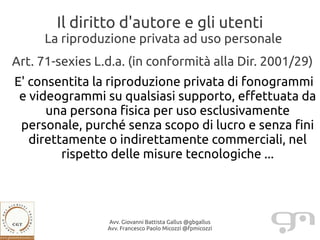 Il diritto d'autore e gli utenti
     La riproduzione privata ad uso personale
Art. 71-sexies L.d.a. (in conformità alla Dir. 2001/29)
E' consentita la riproduzione privata di fonogrammi
 e videogrammi su qualsiasi supporto, effettuata da
      una persona fisica per uso esclusivamente
 personale, purché senza scopo di lucro e senza fini
   direttamente o indirettamente commerciali, nel
         rispetto delle misure tecnologiche ...




                 Avv. Giovanni Battista Gallus @gbgallus
                 Avv. Francesco Paolo Micozzi @fpmicozzi
 