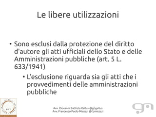 Le libere utilizzazioni


●
    Sono esclusi dalla protezione del diritto
    d'autore gli atti ufficiali dello Stato e delle
    Amministrazioni pubbliche (art. 5 L.
    633/1941)
       ●
           L'esclusione riguarda sia gli atti che i
           provvedimenti delle amministrazioni
           pubbliche

                    Avv. Giovanni Battista Gallus @gbgallus
                    Avv. Francesco Paolo Micozzi @fpmicozzi
 