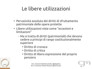Le libere utilizzazioni

●
    Pervasività assoluta dei diritti di sfruttamento
    patrimoniale delle opere protette
●
    Libere utilizzazioni viste come “eccezioni e
    limitazioni”
      – Ma si tratta di diritti (patrimoniali) che devono
        cedere a principi di rango costituzionalmente
        superiore
         ●
           Diritto di cronaca
         ●
           Diritto di critica
         ●
           Diritto di libera espressione del proprio
           pensiero
               Avv. Giovanni Battista Gallus @gbgallus
               Avv. Francesco Paolo Micozzi @fpmicozzi
 