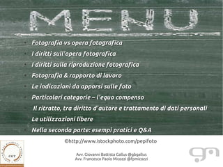 ●
    Fotografia vs opera fotografica
●
    I diritti sull'opera fotografica
●
    I diritti sulla riproduzione fotografica
●
    Fotografia & rapporto di lavoro
●
    Le indicazioni da apporsi sulle foto
●
    Particolari categorie – l'equo compenso
●
    Il ritratto, tra diritto d'autore e trattamento di dati personali
●
    Le utilizzazioni libere
●
    Nella seconda parte: esempi pratici e Q&A
                ©http://www.istockphoto.com/pepifoto

                    Avv. Giovanni Battista Gallus @gbgallus
                    Avv. Francesco Paolo Micozzi @fpmicozzi
 