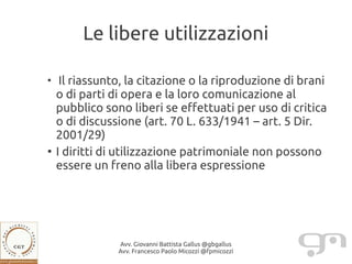 Le libere utilizzazioni

●
     Il riassunto, la citazione o la riproduzione di brani
    o di parti di opera e la loro comunicazione al
    pubblico sono liberi se effettuati per uso di critica
    o di discussione (art. 70 L. 633/1941 – art. 5 Dir.
    2001/29)
●
    I diritti di utilizzazione patrimoniale non possono
    essere un freno alla libera espressione




                Avv. Giovanni Battista Gallus @gbgallus
                Avv. Francesco Paolo Micozzi @fpmicozzi
 