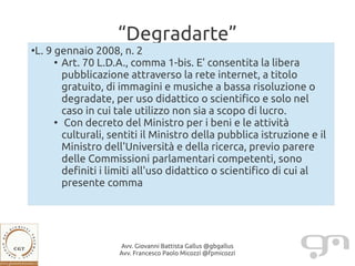 “Degradarte”
●
    L. 9 gennaio 2008, n. 2
         ●
           Art. 70 L.D.A., comma 1-bis. E' consentita la libera
           pubblicazione attraverso la rete internet, a titolo
           gratuito, di immagini e musiche a bassa risoluzione o
           degradate, per uso didattico o scientifico e solo nel
           caso in cui tale utilizzo non sia a scopo di lucro.
         ●
           Con decreto del Ministro per i beni e le attività
           culturali, sentiti il Ministro della pubblica istruzione e il
           Ministro dell'Università e della ricerca, previo parere
           delle Commissioni parlamentari competenti, sono
           definiti i limiti all'uso didattico o scientifico di cui al
           presente comma




                       Avv. Giovanni Battista Gallus @gbgallus
                       Avv. Francesco Paolo Micozzi @fpmicozzi
 