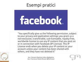Esempi pratici




“You specifically give us the following permission, subject
to your privacy and application settings: you grant us a
non-exclusive, transferable, sub-licensable, royalty-free,
worldwide license to use any IP content that you post on
or in connection with Facebook (IP License). This IP
License ends when you delete your IP content or your
account unless your content has been shared with
others, and they have not deleted it”

         Avv. Giovanni Battista Gallus @gbgallus
         Avv. Francesco Paolo Micozzi @fpmicozzi
 