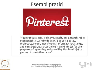 Esempi pratici




“You grant us a non-exclusive, royalty-free, transferable,
sublicensable, worldwide license to use, display,
reproduce, re-pin, modify (e.g., re-format), re-arrange,
and distribute your User Content on Pinterest for the
purposes of operating and providing the Service(s) to
you and to our other Users”



         Avv. Giovanni Battista Gallus @gbgallus
         Avv. Francesco Paolo Micozzi @fpmicozzi
 