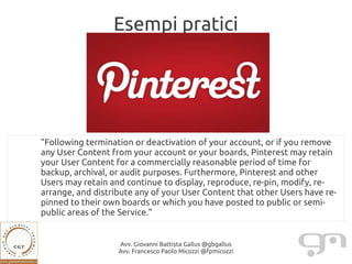 Esempi pratici




“Following termination or deactivation of your account, or if you remove
any User Content from your account or your boards, Pinterest may retain
your User Content for a commercially reasonable period of time for
backup, archival, or audit purposes. Furthermore, Pinterest and other
Users may retain and continue to display, reproduce, re-pin, modify, re-
arrange, and distribute any of your User Content that other Users have re-
pinned to their own boards or which you have posted to public or semi-
public areas of the Service.”


                   Avv. Giovanni Battista Gallus @gbgallus
                   Avv. Francesco Paolo Micozzi @fpmicozzi
 