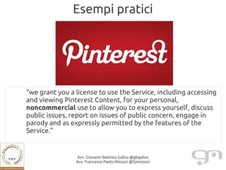Esempi pratici




“we grant you a license to use the Service, including accessing
and viewing Pinterest Content, for your personal,
noncommercial use to allow you to express yourself, discuss
public issues, report on issues of public concern, engage in
parody and as expressly permitted by the features of the
Service.”


                Avv. Giovanni Battista Gallus @gbgallus
                Avv. Francesco Paolo Micozzi @fpmicozzi
 