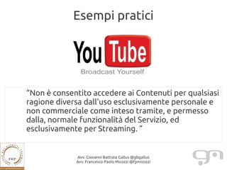 Esempi pratici




“Non è consentito accedere ai Contenuti per qualsiasi
ragione diversa dall'uso esclusivamente personale e
non commerciale come inteso tramite, e permesso
dalla, normale funzionalità del Servizio, ed
esclusivamente per Streaming. ”


             Avv. Giovanni Battista Gallus @gbgallus
             Avv. Francesco Paolo Micozzi @fpmicozzi
 