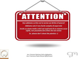 Non abbiamo scritto noi le norme sul diritto d'autore!!
      Abbiamo solo il non facile compito di esporvele
Anche se siamo molto critici nei confronti di un sistema assai
       rigido, non possiamo fare finta che non esista
            So please don't shoot the pianists :-)




         Avv. Giovanni Battista Gallus @gbgallus
         Avv. Francesco Paolo Micozzi @fpmicozzi
 