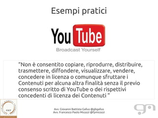 Esempi pratici




“Non è consentito copiare, riprodurre, distribuire,
trasmettere, diffondere, visualizzare, vendere,
concedere in licenza o comunque sfruttare i
Contenuti per alcuna altra finalità senza il previo
consenso scritto di YouTube o dei rispettivi
concedenti di licenza dei Contenuti ”

              Avv. Giovanni Battista Gallus @gbgallus
              Avv. Francesco Paolo Micozzi @fpmicozzi
 