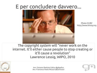 E per concludere davvero...

                                                           Photo CC/BY
                                                       http://www.lessig.org




    The copyright system will “never work on the
internet. It’ll either cause people to stop creating or
                 it’ll cause a revolution”
             Lawrence Lessig, WIPO, 2010

             Avv. Giovanni Battista Gallus @gbgallus
             Avv. Francesco Paolo Micozzi @fpmicozzi
 