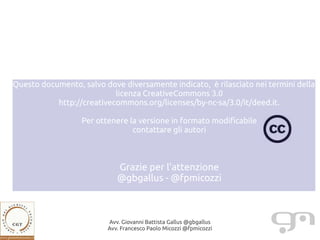 Questo documento, salvo dove diversamente indicato, è rilasciato nei termini della
                           licenza CreativeCommons 3.0
           http://creativecommons.org/licenses/by-nc-sa/3.0/it/deed.it.

                  Per ottenere la versione in formato modificabile
                                contattare gli autori



                            Grazie per l'attenzione
                            @gbgallus - @fpmicozzi



                         Avv. Giovanni Battista Gallus @gbgallus
                         Avv. Francesco Paolo Micozzi @fpmicozzi
 