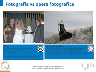 Fotografia vs opera fotografica




Foto                                                    Opera fotografica
Foto di Al Green, pubblicata su flickr                  Foto di Hans Vink, pubblicata su flickr e
e rilasciata sotto licenza                              rilasciata sotto licenza CC attribution
CC attribution
                                                        http://creativecommons.org/licenses/by/2.0/deed.it
http://creativecommons.org/licenses/by/2.0/deed.it




                                        Avv. Giovanni Battista Gallus @gbgallus
                                        Avv. Francesco Paolo Micozzi @fpmicozzi
 