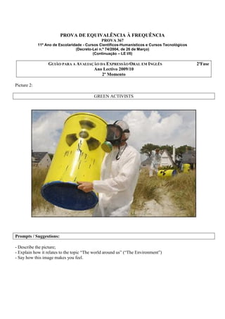 PROVA DE EQUIVALÊNCIA À FREQUÊNCIA
                                              PROVA 367
             11º Ano de Escolaridade - Cursos Científicos-Humanísticos e Cursos Tecnológicos
                                 (Decreto-Lei n.º 74/2004, de 26 de Março)
                                           (Continuação – LE I/II)

                  GUIÃO PARA A AVALIAÇÃO DA EXPRESSÃO ORAL EM INGLÊS                           2ªFase
                                      Ano Lectivo 2009/10
                                          2º Momento

Picture 2:

                                          GREEN ACTIVISTS




Prompts / Suggestions:

- Describe the picture;
- Explain how it relates to the topic “The world around us” (“The Environment”)
- Say how this image makes you feel.
 