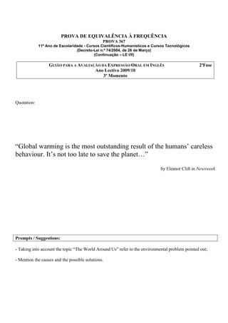 PROVA DE EQUIVALÊNCIA À FREQUÊNCIA
                                               PROVA 367
             11º Ano de Escolaridade - Cursos Científicos-Humanísticos e Cursos Tecnológicos
                                 (Decreto-Lei n.º 74/2004, de 26 de Março)
                                           (Continuação – LE I/II)

                  GUIÃO PARA A AVALIAÇÃO DA EXPRESSÃO ORAL EM INGLÊS                            2ªFase
                                      Ano Lectivo 2009/10
                                          3º Momento




Quotation:




“Global warming is the most outstanding result of the humans’ careless
behaviour. It’s not too late to save the planet…”
                                                                            by Eleanor Clift in Newsweek




Prompts / Suggestions:

- Taking into account the topic “The World Around Us” refer to the environmental problem pointed out;

- Mention the causes and the possible solutions.
 