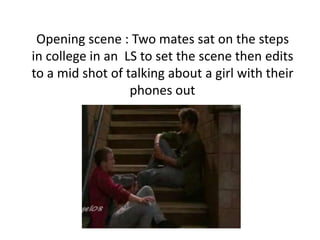 Opening scene : Two mates sat on the steps
in college in an LS to set the scene then edits
to a mid shot of talking about a girl with their
                  phones out
 