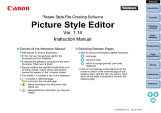 Introduction
Preparing
a Sample
Basic
Windows
Pre-adjustments
Image
Characteristics
Saving
Preferences
Reference
ContentsPicture Style File Creating Software
Picture Style Editor
Ver. 1.14
Instruction Manual
Content of this Instruction Manual
PSE stands for Picture Style Editor.
In this manual, the windows used in the
examples are from Windows 7.
indicates the selection procedure of the menu.
(Example: [File] menu [Exit].)
Square brackets are used to indicate items such
as menu names, button names and window
names that appear on the computer screen.
Text inside < > indicates a key on the keyboard.
p.** indicates a reference page.
Click to move to the relevant page.
: Marks information that should be read
before use.
: Marks additional information you may find
helpful.
© CANON INC. 2014 CEL-SV1SA210
Switching Between Pages
Click on arrows on the bottom right of the screen.
: next page
: previous page
: return to a page you had previously
displayed
Click on the headings on the right side of the
screen to switch to the contents page of that
heading. Also, click the item you want to read
about on the table of contents to move to the
relevant page.
ENGLISH
 