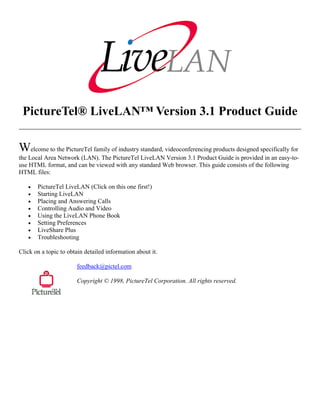 PictureTel® LiveLAN™ Version 3.1 Product Guide

Welcome to the PictureTel family of industry standard, videoconferencing products designed specifically for
the Local Area Network (LAN). The PictureTel LiveLAN Version 3.1 Product Guide is provided in an easy-to-
use HTML format, and can be viewed with any standard Web browser. This guide consists of the following
HTML files:

   •   PictureTel LiveLAN (Click on this one first!)
   •   Starting LiveLAN
   •   Placing and Answering Calls
   •   Controlling Audio and Video
   •   Using the LiveLAN Phone Book
   •   Setting Preferences
   •   LiveShare Plus
   •   Troubleshooting

Click on a topic to obtain detailed information about it.

                       feedback@pictel.com

                       Copyright © 1998, PictureTel Corporation. All rights reserved.
 