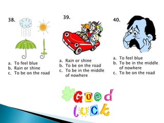 39.
38.                                             40.




                                                a. To feel blue
                       a. Rain or shine
a. To feel blue                                 b. To be in the middle
                       b. To be on the road
b. Rain or shine                                   of nowhere
                       c. To be in the middle
c. To be on the road                            c. To be on the road
                          of nowhere
 