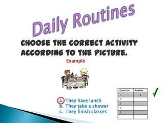 Choose the correct activity
according to the picture.
           Example




                                 Question   Answer
                                 1.            a

        a. They have lunch       2.
                                 3.
        b. They take a shower    4.
        c. They finish classes   5.
 