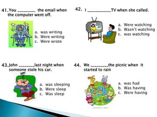 41. You _________ the email when     42. I ____________TV when she called.
   the computer went off.

                                                           a. Were watching
                                                           b. Wasn’t watching
                 a. was writing
                                                           c. was watching
                 b. Were writing
                 c. Were wrote




43. John ________last night when     44. We _________the picnic when it
   someone stole his car.                started to rain


                   a. was sleeping                         a. was had
                   b. Were sleep                           b. Was having
                   c. Was sleep                            c. Were having
 