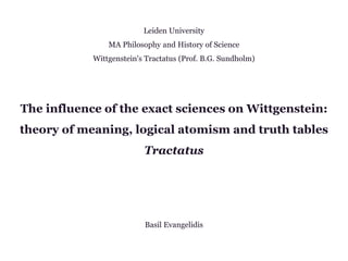 Leiden University
MA Philosophy and History of Science
Wittgenstein's Tractatus (Prof. B.G. Sundholm)
The influence of the exact sciences on Wittgenstein:
theory of meaning, logical atomism and truth tables
Tractatus
Basil Evangelidis
 