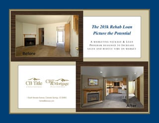 The 203k Rehab Loan
                                                        Picture the Potential
                                                       A MARKETING PACKAGE & LOAN
                                                      PROGRAM DESIGNED TO INCREASE
                                                     SALES AND REDUCE TIME ON MARKET
Before
Before




 1 South Nevada Avenue, Colorado Springs, CO 80903
                CentralBancorp.com

                                                                             After
 