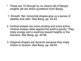 These are 10 (though by no means all) of Bang's insights (all are direct quotations from Bang): 1. Smooth, flat, horizontal shapes give us a sense of stability and calm. See Bang, pp. 42-43. 2. Vertical shapes are more exciting and more active. Vertical shapes rebel against the earth's gravity. They imply energy and a reaching toward heights or the heavens. See Bang, pp. 44-46. 3. Diagonal shapes are dynamic because they imply motion or tension. See Bang, pp. 46-54. 